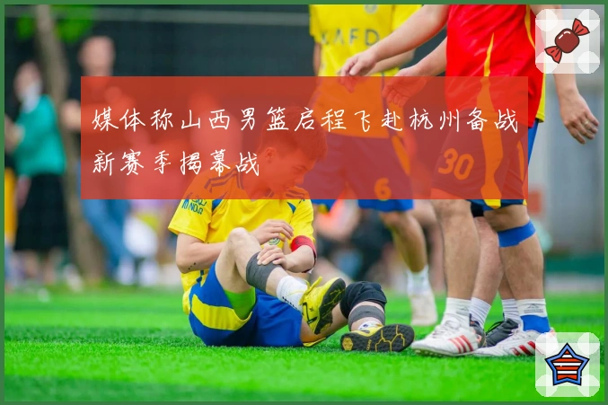 媒体称山西男篮启程飞赴杭州备战新赛季揭幕战