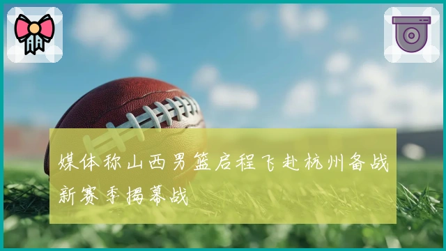 媒体称山西男篮启程飞赴杭州备战新赛季揭幕战