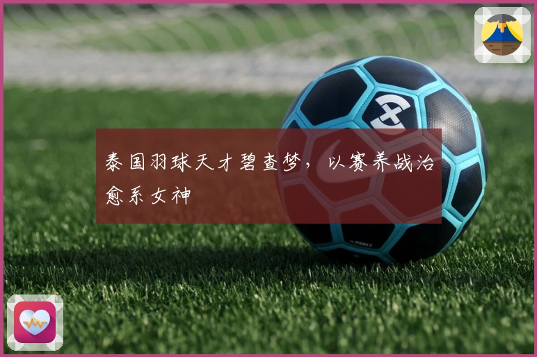 泰国羽球天才碧查梦，以赛养战治愈系女神