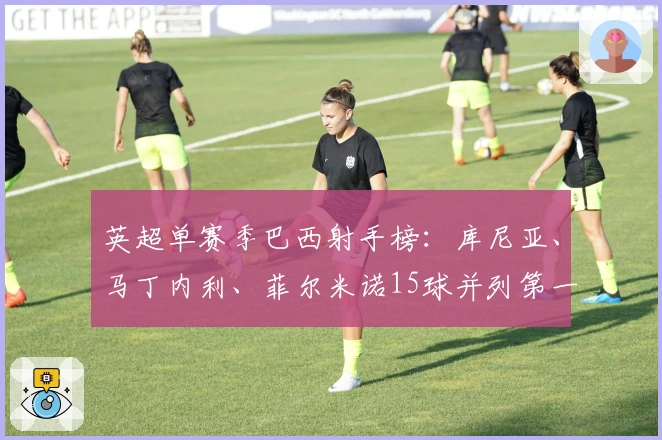 英超单赛季巴西射手榜：库尼亚、马丁内利、菲尔米诺15球并列第一