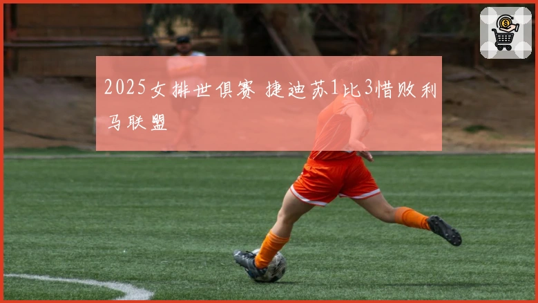 2025女排世俱赛 捷迪苏1比3惜败利马联盟