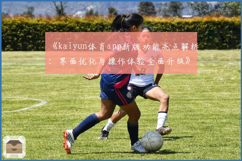 《kaiyun体育app新版功能亮点解析：界面优化与操作体验全面升级》
