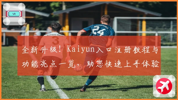 全新升级！Kaiyun入口注册教程与功能亮点一览，助您快速上手体验