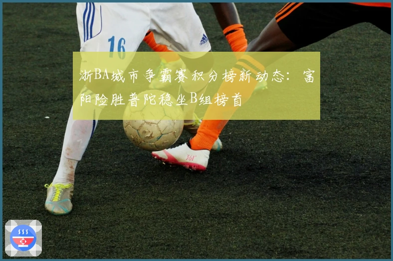 浙BA城市争霸赛积分榜新动态：富阳险胜普陀稳坐B组榜首