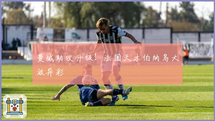 曼城助攻升级！法国天才伯纳乌大放异彩