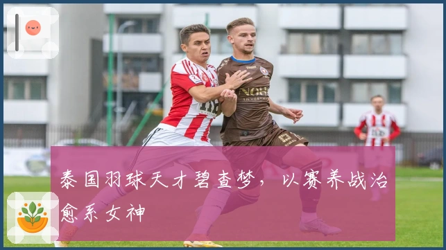 泰国羽球天才碧查梦，以赛养战治愈系女神