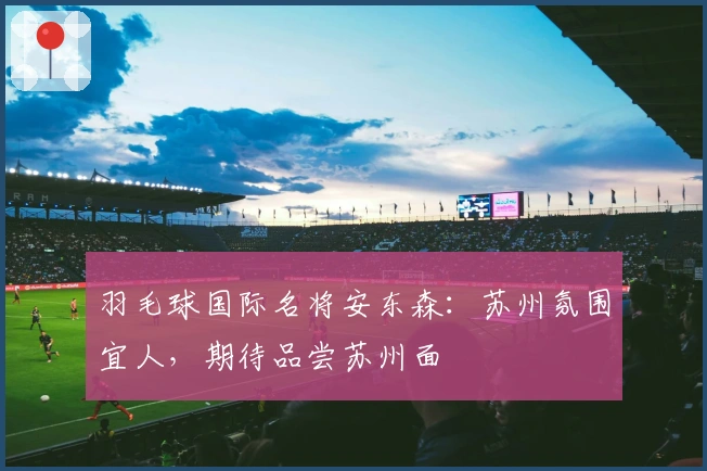 羽毛球国际名将安东森：苏州氛围宜人，期待品尝苏州面
