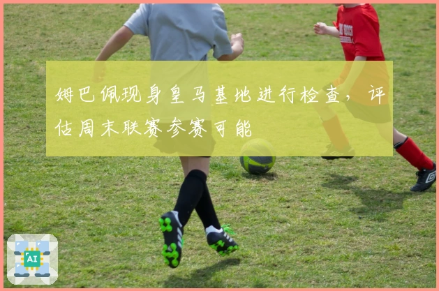 姆巴佩现身皇马基地进行检查，评估周末联赛参赛可能